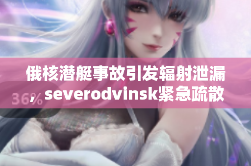 俄核潜艇事故引发辐射泄漏，severodvinsk紧急疏散