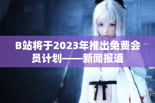 B站将于2023年推出免费会员计划——新闻报道