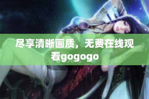 尽享清晰画质，无费在线观看gogogo