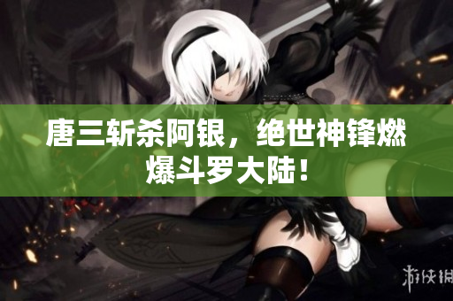 唐三斩杀阿银，绝世神锋燃爆斗罗大陆！