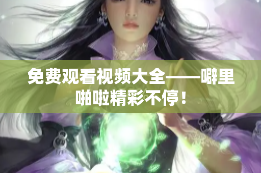 免费观看视频大全——噼里啪啦精彩不停！