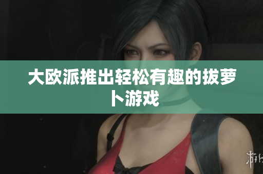 大欧派推出轻松有趣的拔萝卜游戏