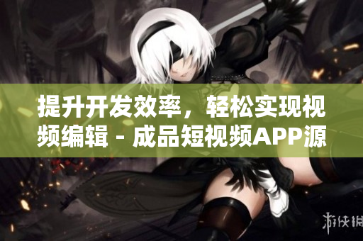 提升开发效率，轻松实现视频编辑 - 成品短视频APP源码的5大优点