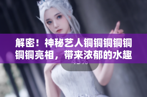 解密！神秘艺人铜铜铜铜铜铜铜亮相，带来浓郁的水趣！