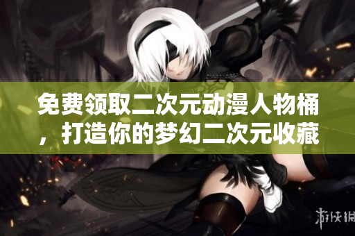 免费领取二次元动漫人物桶，打造你的梦幻二次元收藏！