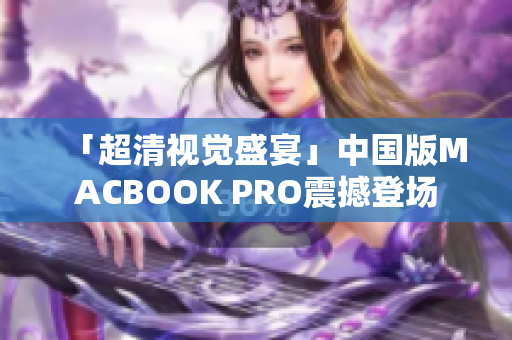 「超清视觉盛宴」中国版MACBOOK PRO震撼登场