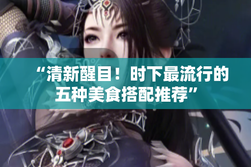 “清新醒目！时下最流行的五种美食搭配推荐”