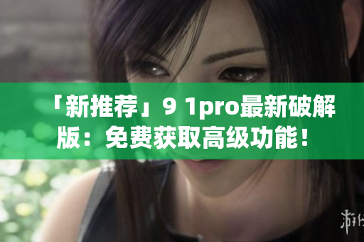 「新推荐」9 1pro最新破解版：免费获取高级功能！
