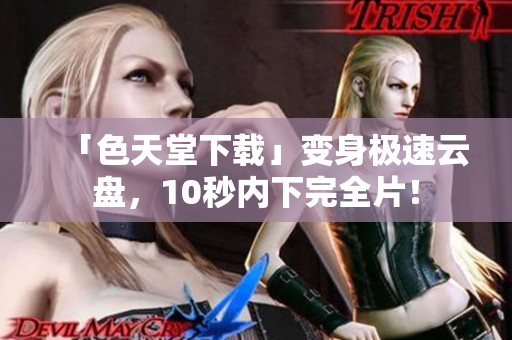 「色天堂下载」变身极速云盘，10秒内下完全片！