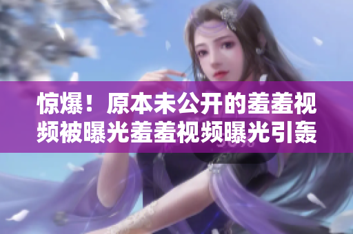 惊爆！原本未公开的羞羞视频被曝光羞羞视频曝光引轰动网络，原本未公开内容现已曝光