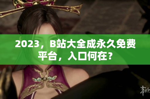 2023，B站大全成永久免费平台，入口何在？