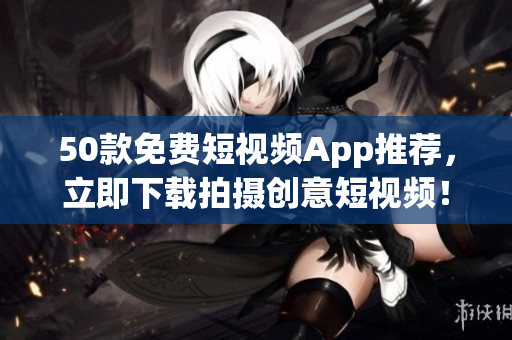 50款免费短视频App推荐，立即下载拍摄创意短视频！