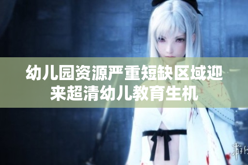 幼儿园资源严重短缺区域迎来超清幼儿教育生机