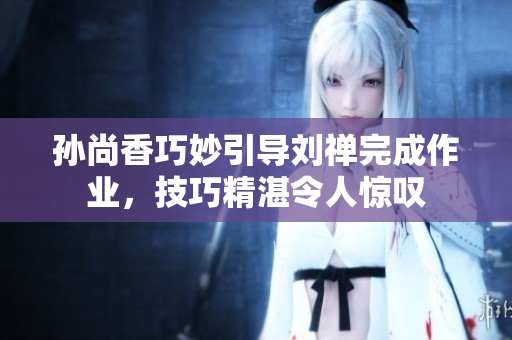 孙尚香巧妙引导刘禅完成作业，技巧精湛令人惊叹