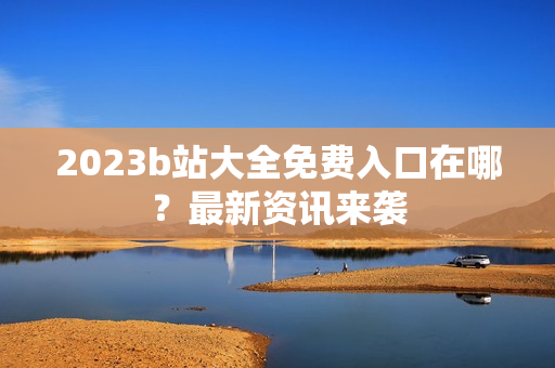 2023b站大全免费入口在哪？最新资讯来袭