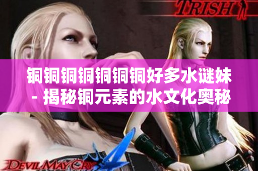 铜铜铜铜铜铜铜好多水谜妹 - 揭秘铜元素的水文化奥秘