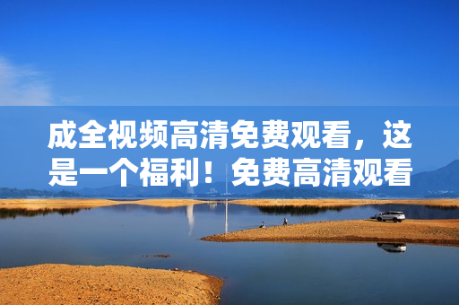 成全视频高清免费观看，这是一个福利！免费高清观看成全视频，福利来袭！