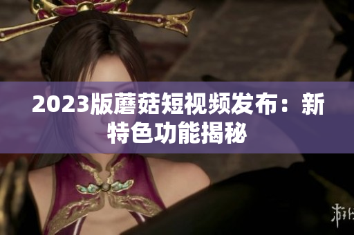 2023版蘑菇短视频发布：新特色功能揭秘