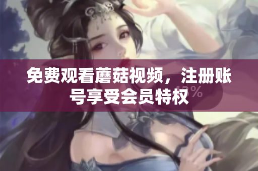 免费观看蘑菇视频，注册账号享受会员特权