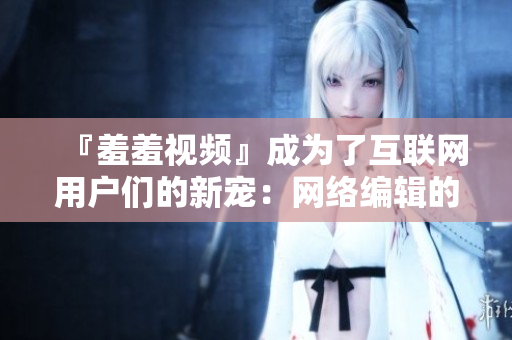 『羞羞视频』成为了互联网用户们的新宠：网络编辑的视角