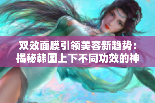 双效面膜引领美容新趋势：揭秘韩国上下不同功效的神奇面膜