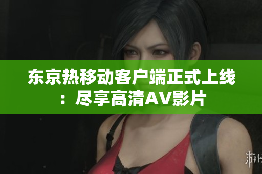 东京热移动客户端正式上线：尽享高清AV影片