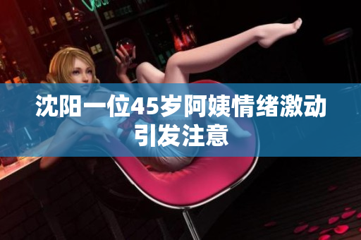 沈阳一位45岁阿姨情绪激动引发注意