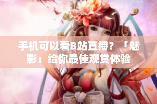 手机可以看B站直播？「魅影」给你最佳观赏体验