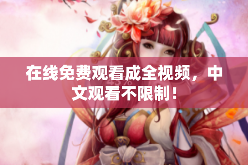 在线免费观看成全视频，中文观看不限制！