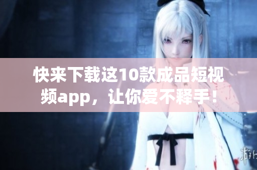 快来下载这10款成品短视频app，让你爱不释手！