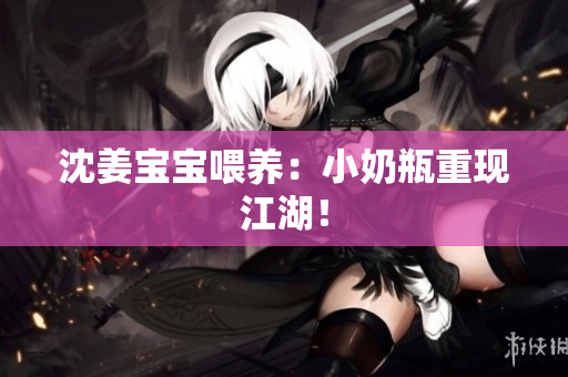 沈姜宝宝喂养：小奶瓶重现江湖！