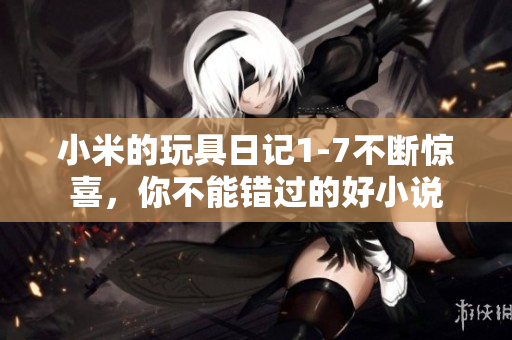 小米的玩具日记1-7不断惊喜，你不能错过的好小说