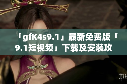 「gfK4s9.1」最新免费版「9.1短视频」下载及安装攻略