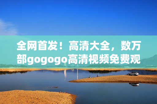 全网首发！高清大全，数万部gogogo高清视频免费观看！