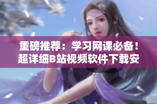 重磅推荐：学习网课必备！超详细B站视频软件下载安装，手机秒变学习神器