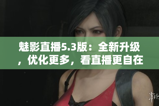 魅影直播5.3版：全新升级，优化更多，看直播更自在