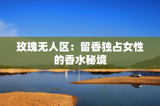 玫瑰无人区：留香独占女性的香水秘境