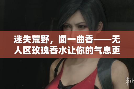迷失荒野，闻一曲香——无人区玫瑰香水让你的气息更加迷人