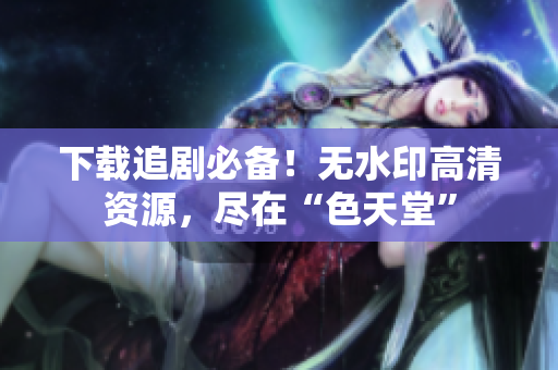 下载追剧必备！无水印高清资源，尽在“色天堂”