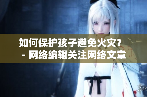 如何保护孩子避免火灾？ - 网络编辑关注网络文章
