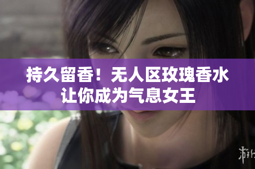 持久留香！无人区玫瑰香水让你成为气息女王