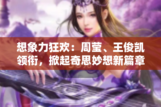 想象力狂欢：周莹、王俊凯领衔，掀起奇思妙想新篇章