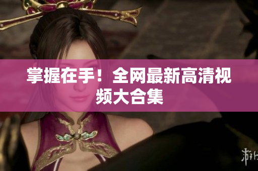 掌握在手！全网最新高清视频大合集