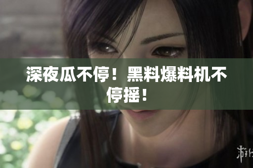 深夜瓜不停！黑料爆料机不停摇！