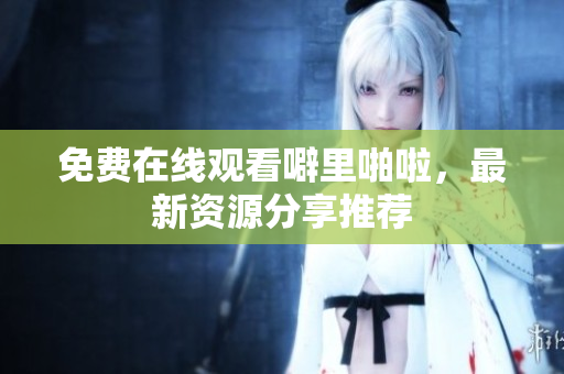 免费在线观看噼里啪啦，最新资源分享推荐