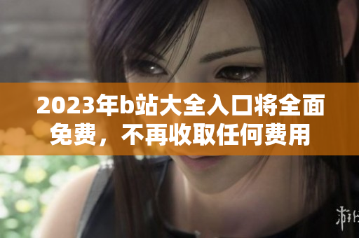 2023年b站大全入口将全面免费，不再收取任何费用