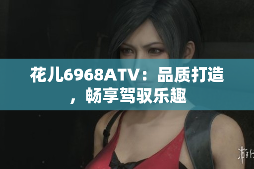 花儿6968ATV：品质打造，畅享驾驭乐趣