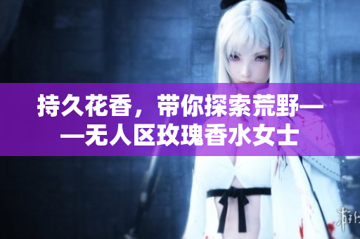 持久花香，带你探索荒野——无人区玫瑰香水女士