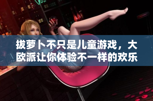 拔萝卜不只是儿童游戏，大欧派让你体验不一样的欢乐！