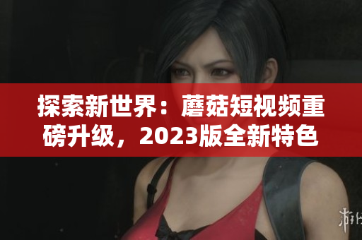 探索新世界：蘑菇短视频重磅升级，2023版全新特色功能！